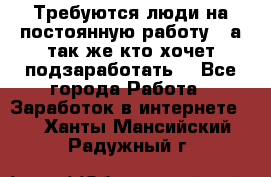 Требуются люди на постоянную работу,  а так же кто хочет подзаработать! - Все города Работа » Заработок в интернете   . Ханты-Мансийский,Радужный г.